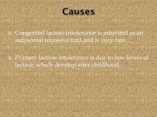  Congenital lactose intolerance is inherited as an
autosomal recessive trait and is very rare.
 Primary lactose intolerance is due to low levels of
lactase, which develop after childhood.
 