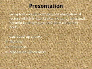 Symptoms result from reduced absorption of
lactose which is then broken down by intestinal
bacteria leading to gas and short-chain fatty
acids.
Gas build up causes:
 Bloating.
 Flatulence.
 Abdominal discomfort.
 