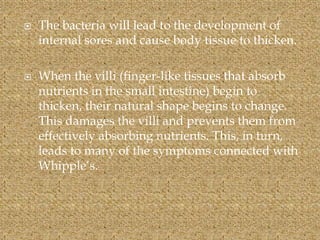  The bacteria will lead to the development of
internal sores and cause body tissue to thicken.
 When the villi (finger-like tissues that absorb
nutrients in the small intestine) begin to
thicken, their natural shape begins to change.
This damages the villi and prevents them from
effectively absorbing nutrients. This, in turn,
leads to many of the symptoms connected with
Whipple’s.
 