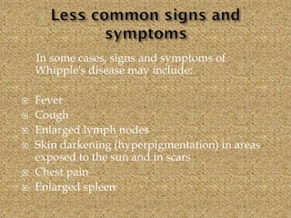 In some cases, signs and symptoms of
Whipple's disease may include:
 Fever
 Cough
 Enlarged lymph nodes
 Skin darkening (hyperpigmentation) in areas
exposed to the sun and in scars
 Chest pain
 Enlarged spleen
 