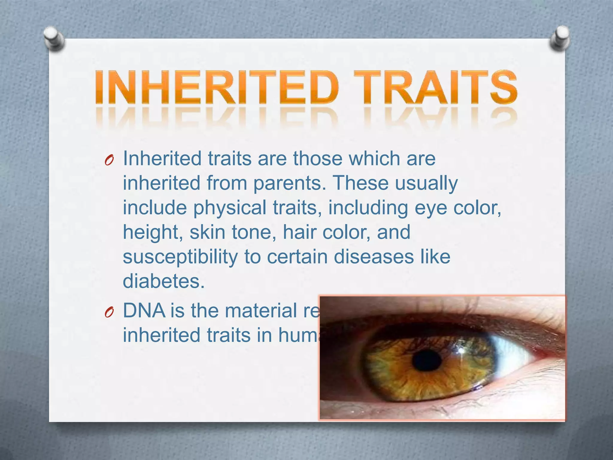 O Inherited traits are those which are
inherited from parents. These usually
include physical traits, including eye color,
height, skin tone, hair color, and
susceptibility to certain diseases like
diabetes.
O DNA is the material responsible for
inherited traits in human beings