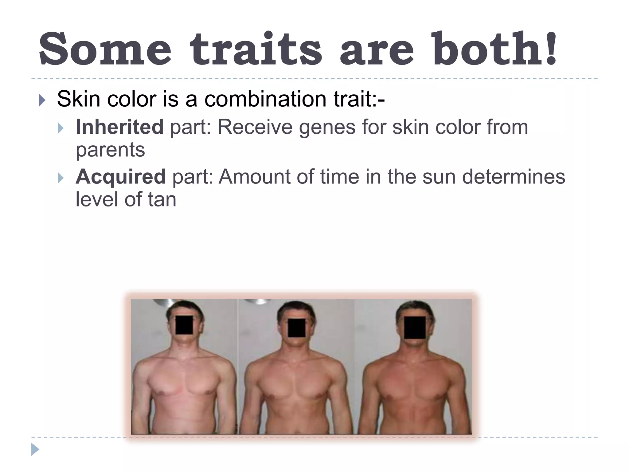 Some traits are both!
Skin color is a combination trait:-
Inherited part: Receive genes for skin color from
parents
Acquired part: Amount of time in the sun determines
level of tan