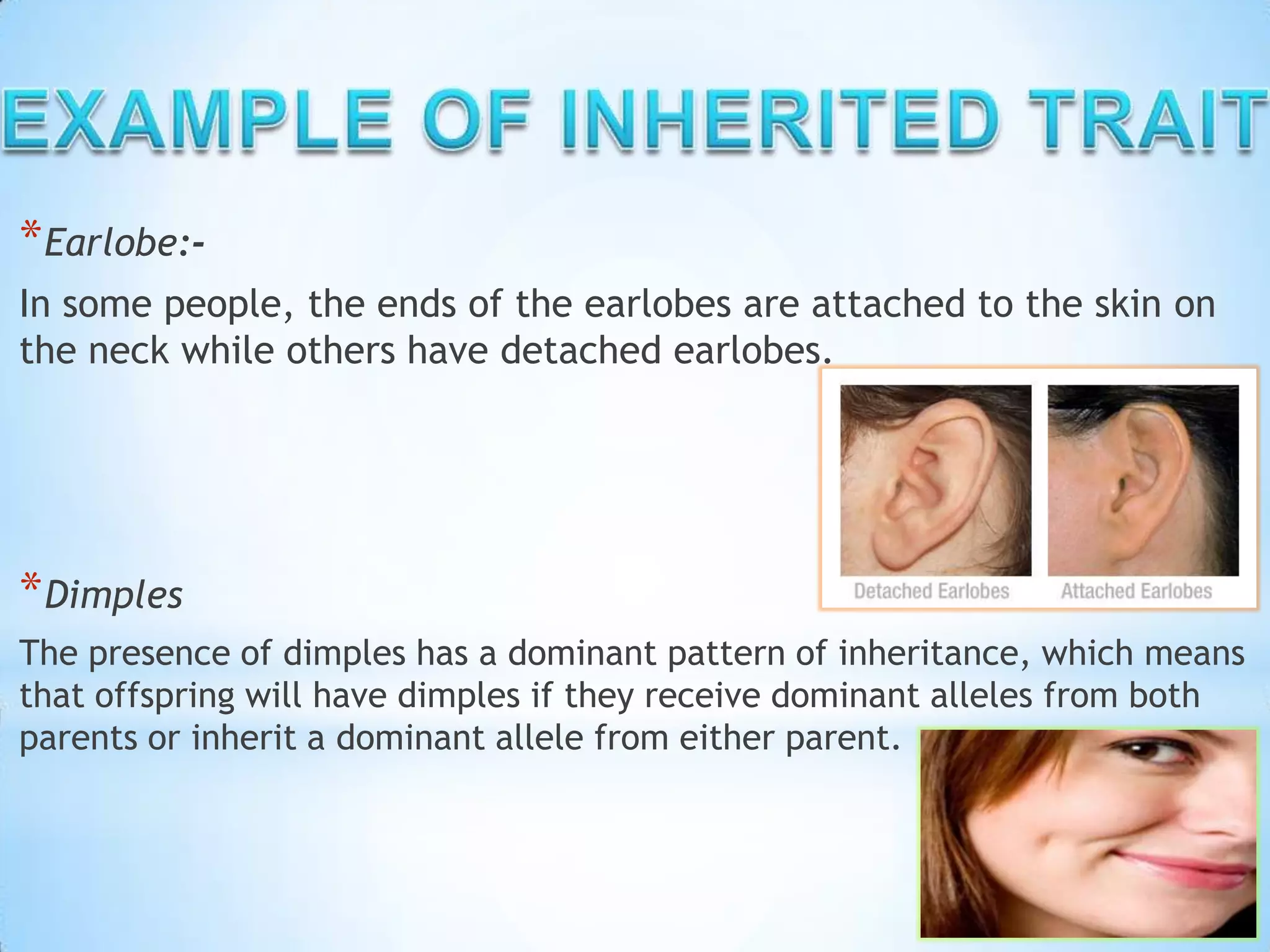 *Earlobe:-
In some people, the ends of the earlobes are attached to the skin on
the neck while others have detached earlobes.
*Dimples
The presence of dimples has a dominant pattern of inheritance, which means
that offspring will have dimples if they receive dominant alleles from both
parents or inherit a dominant allele from either parent.