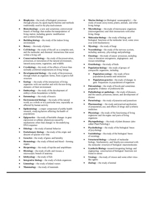  Biophysics – the study of biological processes 
through physics, by applying the theories and methods 
traditionally used in the physical sciences 
 Biotechnology – a new and sometimes controversial 
branch of biology that studies the manipulation of 
living matter, including genetic modification 
and synthetic biology 
 Building biology – the study of the indoor living 
environment 
 Botany – the study of plants 
 Cell biology – the study of the cell as a complete unit, 
and the molecular and chemical interactions that occur 
within a living cell 
 Conservation biology – the study of the preservation, 
protection, or restoration of the natural environment, 
natural ecosystems, vegetation, and wildlife 
 Cryobiology – the study of the effects of lower than 
normally preferred temperatures on living beings 
 Developmental biology – the study of the processes 
through which an organism forms, from zygote to full 
structure 
 Ecology – the study of the interactions of living 
organisms with one another and with the non-living 
elements of their environment 
 Embryology – the study of the development of 
embryo (from fecundation to birth) 
 Entomology – the study of insects 
 Environmental biology – the study of the natural 
world, as a whole or in a particular area, especially as 
affected by human activity 
 Epidemiology – a major component of public health 
research, studying factors affecting the health of 
populations 
 Epigenetics – the study of heritable changes in gene 
expression or cellular phenotype caused by 
mechanisms other than changes in the underlying 
DNA sequence 
 Ethology – the study of animal behavior 
 Evolutionary biology – the study of the origin and 
descent of species over time 
 Genetics – the study of genes and heredity 
 Hematology - the study of blood and blood - forming 
organs. 
 Herpetology – the study of reptiles and amphibians 
 Histology – the study of cells and tissues, a 
microscopic branch of anatomy 
 Ichthyology – the study of fish 
 Integrative biology – the study of whole organisms 
 Limnology – the study of inland waters 
 Mammalogy – the study of mammals 
 Marine biology (or Biological oceanography) – the 
study of ocean ecosystems, plants, animals, and other 
living beings 
 Microbiology – the study of microscopic organisms 
(microorganisms) and their interactions with other 
living things 
 Molecular biology – the study of biology and 
biological functions at the molecular level, some cross 
over with biochemistry 
 Mycology – the study of fungi 
 Neurobiology – the study of the nervous system, 
including anatomy, physiology and pathology 
 Oncology – the study of cancer processes, including 
virus or mutation oncogenesis, angiogenesis and 
tissues remoldings 
 Ornithology – the study of birds 
 Population biology – the study of groups of 
conspecific organisms, including 
 Population ecology – the study of how 
population dynamics and extinction 
 Population genetics – the study of changes in 
gene frequencies in populations of organisms 
 Paleontology – the study of fossils and sometimes 
geographic evidence of prehistoric life 
 Pathobiology or pathology – the study of diseases, 
and the causes, processes, nature, and development of 
disease 
 Parasitology – the study of parasites and parasitism 
 Pharmacology – the study and practical application 
of preparation, use, and effects of drugs and synthetic 
medicines 
 Physiology – the study of the functioning of living 
organisms and the organs and parts of living 
organisms 
 Phytopathology – the study of plant diseases (also 
called Plant Pathology) 
 Psychobiology – the study of the biological bases 
of psychology 
 Sociobiology – the study of the biological bases 
of sociology 
 Structural biology – a branch of molecular 
biology, biochemistry, and biophysics concerned with 
the molecular structure of biological macromolecules 
 Synthetic Biology- research integrating biology and 
engineering; construction of biological functions not 
found in nature 
 Virology – the study of viruses and some other virus-like 
agents 
 Zoology – the study of animal 
 