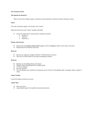 The Chemistry of Life 
Life depends on chemistry! 
When you eat food or inhale oxygen, your body uses these materials in chemical reactions that keep you alive. 
Atoms 
The study of chemistry begins with the basic unit of matter 
Democritus first used word “atomos”, meaning indivisible 
 Atoms are composed of 3 main particles: (subatomic particles) 
 Protons (+) 
 Neutrons 
 Electrons (-) 
Protons and Neutrons 
 Strong forces bind protons and neutrons together to form the nucleus, which is at the center of the atom. 
 Both particles have about the same mass. 
Electrons 
 Electrons are negatively charged with about 1/1840 the mass of a proton. 
 They are in constant motion in the space surrounding the nucleus. 
Elements 
 Elements are the building blocks of all matter. 
 Elements cannot be decomposed into simpler matter. 
 110 known elements 
 88 occur naturally 
 The 110 elements form a plethora of compounds, just as 26 letters of the alphabet make a seemingly endless number of 
words. 
Atomic Number 
Counts the number of protons in an atom 
Atomic Mass 
 Mass of an atom. 
 Approximately equal to the number of protons and neutrons 
 