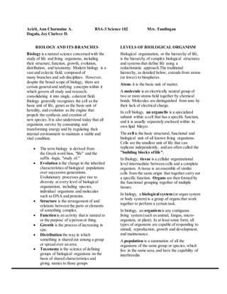 Acirit, Ann Charmaine A. BSA-3 Science 102 Mrs. Tandingan 
Dagala, Joy Clarisse D. 
BIOLOGY AND ITS BRANCHES 
Biology is a natural science concerned with the 
study of life and living organisms, including 
their structure, function, growth, evolution, 
distribution, and taxonomy. Modern biology is a 
vast and eclectic field, composed of 
many branches and sub disciplines. However, 
despite the broad scope of biology, there are 
certain general and unifying concepts within it 
which govern all study and research, 
consolidating it into single, coherent field. 
Biology generally recognizes the cell as the 
basic unit of life, genes as the basic unit of 
heredity, and evolution as the engine that 
propels the synthesis and creation of 
new species. It is also understood today that all 
organisms survive by consuming and 
transforming energy and by regulating their 
internal environment to maintain a stable and 
vital condition. 
 The term biology is derived from 
the Greek word bios, "life" and the 
suffix -logia, "study of." 
 Evolution is the change in the inherited 
characteristics of biological populations 
over successive generations. 
Evolutionary processes give rise to 
diversity at every level of biological 
organization, including species, 
individual organisms and molecules 
such as DNA and proteins. 
 Structure is the arrangement of and 
relations between the parts or elements 
of something complex. 
 Function is an activity that is natural to 
or the purpose of a person or thing. 
 Growth is the process of increasing in 
size. 
 Distribution the way in which 
something is shared out among a group 
or spread over an area. 
 Taxonomy is the science of defining 
groups of biological organisms on the 
basis of shared characteristics and 
giving names to those groups 
LEVELS OF BIOLOGICAL ORGANISM 
Biological organization, or the hierarchy of life, 
is the hierarchy of complex biological structures 
and systems that define life using a 
reductionistic approach.The traditional 
hierarchy, as detailed below, extends from atoms 
(or lower) to biospheres. 
Atom- it is the basic unit of matter. 
A molecule is an electrically neutral group of 
two or more atoms held together by chemical 
bonds. Molecules are distinguished from ions by 
their lack of electrical charge. 
In cell biology, an organelle is a specialized 
subunit within a cell that has a specific function, 
and it is usually separately enclosed within its 
own lipid bilayer. 
The cell is the basic structural, functional and 
biological unit of all known living organisms. 
Cells are the smallest unit of life that can 
replicate independently, and are often called the 
"building blocks of life". 
In Biology, tissue is a cellular organizational 
level intermediate between cells and a complete 
organism. A tissue is an ensemble of similar 
cells from the same origin that together carry out 
a specific function. Organs are then formed by 
the functional grouping together of multiple 
tissues. 
In biology, a biological system (or organ system 
or body system) is a group of organs that work 
together to perform a certain task. 
In biology, an organism is any contiguous 
living system (such as animal, fungus, micro-organism, 
or plant). In at least some form, all 
types of organisms are capable of responding to 
stimuli, reproduction, growth and development, 
and maintenance. 
A population is a summation of all the 
organisms of the same group or species, which 
live in the same area, and have the capability of 
interbreedin 
 