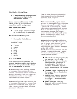 Classification of Living Things 
 Classification is the grouping of living 
organisms according to similar 
structures and functions. 
Carolus Linnaeus, an 18th-century Swedish 
botanist, devised the system of binomial 
nomenclature used for naming species. 
Early classification systems 
 Aristotle grouped animals according to 
the way they moved : fly, walk, swim, 
The modern classification system: 
 Developed by Carolus Linnaeus 
Consists of 7 levels: 
 Kingdom 
 Phylum 
 Class 
 Order 
 Family 
 Genus 
 Species 
FIVE KINGDOMS 
Every living creature on Earth belongs to a 
kingdom. Scientists debate how many kingdoms 
there are, but most agree there are five. Here is 
how the five kingdoms are organized. 
Monera are single-celled organisms that don't 
have a nucleus. Bacteria make up the entire 
kingdom. There are more forms of bacteria than 
any other organism on Earth. Some bacteria are 
beneficial to us, such as the ones found in 
yogurt. Others can cause us to get sick. 
Protists are mostly single-celled organisms that 
have a nucleus. They usually live in water. Some 
protists move around, while others stay in one 
place. Examples of protists include some algae, 
paramecium, and amoeba. 
Fungi are usually motionless organisms that 
absorb nutrients for survival. They include 
mushrooms, molds, and yeasts. 
Plants contain chlorophyll, a green pigment 
necessary for photosynthesis, a process in which 
plants convert energy from sunlight into food. 
Their cell walls are made sturdy by a material 
called cellulose, and they are fixed in one place. 
Plants are divided into two groups: flower- and 
fruit-producing plants and those that don't 
produce flowers or fruits. They include garden 
flowers, agricultural crops, grasses, shrubs, 
ferns, mosses, and conifers. 
Animals are the most complex organisms on 
Earth. Animals are multi-celled organisms, eat 
food for survival, and have nervous systems. 
They are divided into vertebrates and 
invertebrates and include mammals, amphibians, 
reptiles, birds and fish. 
Actually, there are now six kingdoms. The five 
kingdoms was during the 1969 and it included 
all the bacteria’s within one group. The five 
kingdom system is as follows: 
 Monera: Bacteria. They are prokaryotic 
and unicellular. They are mobile. 
 Protista: Protists. They are eukaryotic. 
Either autotrophic, heterotrophic, or 
even mixotrophic. They live live as 
unicellular, multicellular, or even as a 
colony. Some are mobile while some are 
sessile. 
 Animalia: Animals. Eukaryotic and are 
heterotrophic. They are all multicellular 
and are mobile. 
 Plantae: Plants. Eukaryotic and mostly 
autotrophic (some parasitic plants are 
heterotrophic). They are multicellular 
and sessile. 
 Fungi: Mushrooms, fungus, etc. 
Eukaryotic and heterotrophic. They are 
multicellular and sessile. 
 