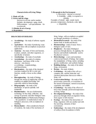 Characteristics of Living Things 
1. Made of Cells 
2. Grows and develops 
Increase in cell size and/or number 
Includes: development, aging, death 
Differentiation – cell specialization for 
a certain job 
3. Obtains & uses Energy 
4. Reproduces 
5. Responds to the Environment 
a. Movement – internal or external 
b. Irritability - ability to respond to a 
stimulus 
Examples of stimuli: sight, sound, touch, 
pressure, temperature, chemicals, color, light. 
c. Adaptability 
BRANCHES OF BIOLOGY 
 Aerobiology – the study of airborne organic 
particles 
 Agriculture – the study of producing crops 
from the land, with an emphasis on practical 
applications 
 Anatomy – the study of form and function, 
in plants, animals, and other organisms, or 
specifically in humans 
 Arachnology – the study of arachnids 
 Astrobiology – the study of evolution, 
distribution, and future of life in the 
universe—also known 
as exobiology, exopaleontology, 
and bioastronomy 
 Biochemistry – the study of the chemical 
reactions required for life to exist and 
function, usually a focus on the cellular 
level 
 Bioengineering – the study of biology 
through the means of engineering with an 
emphasis on applied knowledge and 
especially related to biotechnology 
 Biogeography – the study of the 
distribution of species spatially and 
temporally 
 Bioinformatics – the use of information 
technology for the study, collection, and 
storage of genomic and other biological data 
 Biomathematics (or Mathematical biology) 
– the quantitative or mathematical study of 
biological processes, with an emphasis on 
modeling 
 Biomechanics – often considered a branch 
of medicine, the study of the mechanics of 
living beings, with an emphasis on applied 
use through prosthetics or orthotics 
 Biomedical research – the study of the 
human body in health and disease 
 Biomusicology - study of music from a 
biological point of view. 
 Biophysics – the study of biological 
processes through physics, by applying the 
theories and methods traditionally used in 
the physical sciences 
 Biotechnology – a new and sometimes 
controversial branch of biology that studies 
the manipulation of living matter, including 
genetic modification and synthetic biology 
 Building biology – the study of the indoor 
living environment 
 Botany – the study of plants 
 Cell biology – the study of the cell as a 
complete unit, and the molecular and 
chemical interactions that occur within a 
living cell 
 Conservation biology – the study of the 
preservation, protection, or restoration of 
the natural environment, natural ecosystems, 
vegetation, and wildlife 
 Cryobiology – the study of the effects of 
lower than normally preferred temperatures 
on living beings 
 Developmental biology – the study of the 
processes through which an organism forms, 
from zygote to full structure 
 Ecology – the study of the interactions of 
living organisms with one another and with 
the non-living elements of their 
environment 
 Embryology – the study of the development 
of embryo (from fecundation to birth) 
 