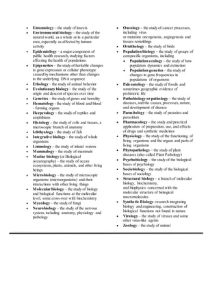  Entomology – the study of insects 
 Environmental biology – the study of the 
natural world, as a whole or in a particular 
area, especially as affected by human 
activity 
 Epidemiology – a major component of 
public health research, studying factors 
affecting the health of populations 
 Epigenetics – the study of heritable changes 
in gene expression or cellular phenotype 
caused by mechanisms other than changes 
in the underlying DNA sequence 
 Ethology – the study of animal behavior 
 Evolutionary biology – the study of the 
origin and descent of species over time 
 Genetics – the study of genes and heredity 
 Hematology - the study of blood and blood 
- forming organs. 
 Herpetology – the study of reptiles and 
amphibians 
 Histology – the study of cells and tissues, a 
microscopic branch of anatomy 
 Ichthyology – the study of fish 
 Integrative biology – the study of whole 
organisms 
 Limnology – the study of inland waters 
 Mammalogy – the study of mammals 
 Marine biology (or Biological 
oceanography) – the study of ocean 
ecosystems, plants, animals, and other living 
beings 
 Microbiology – the study of microscopic 
organisms (microorganisms) and their 
interactions with other living things 
 Molecular biology – the study of biology 
and biological functions at the molecular 
level, some cross over with biochemistry 
 Mycology – the study of fungi 
 Neurobiology – the study of the nervous 
system, including anatomy, physiology and 
pathology 
 Oncology – the study of cancer processes, 
including virus 
or mutation oncogenesis, angiogenesis and 
tissues remoldings 
 Ornithology – the study of birds 
 Population biology – the study of groups of 
conspecific organisms, including 
 Population ecology – the study of how 
population dynamics and extinction 
 Population genetics – the study of 
changes in gene frequencies in 
populations of organisms 
 Paleontology – the study of fossils and 
sometimes geographic evidence of 
prehistoric life 
 Pathobiology or pathology – the study of 
diseases, and the causes, processes, nature, 
and development of disease 
 Parasitology – the study of parasites and 
parasitism 
 Pharmacology – the study and practical 
application of preparation, use, and effects 
of drugs and synthetic medicines 
 Physiology – the study of the functioning of 
living organisms and the organs and parts of 
living organisms 
 Phytopathology – the study of plant 
diseases (also called Plant Pathology) 
 Psychobiology – the study of the biological 
bases of psychology 
 Sociobiology – the study of the biological 
bases of sociology 
 Structural biology – a branch of molecular 
biology, biochemistry, 
and biophysics concerned with the 
molecular structure of biological 
macromolecules 
 Synthetic Biology- research integrating 
biology and engineering; construction of 
biological functions not found in nature 
 Virology – the study of viruses and some 
other virus-like agents 
 Zoology – the study of animal 
 