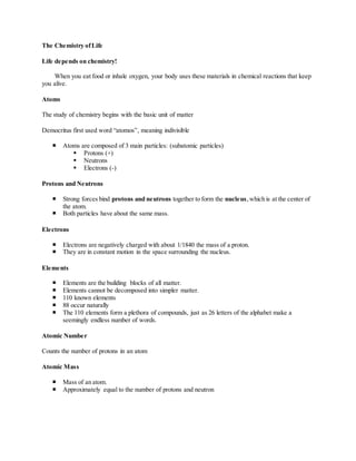 The Chemistry of Life 
Life depends on chemistry! 
When you eat food or inhale oxygen, your body uses these materials in chemical reactions that keep 
you alive. 
Atoms 
The study of chemistry begins with the basic unit of matter 
Democritus first used word “atomos”, meaning indivisible 
 Atoms are composed of 3 main particles: (subatomic particles) 
 Protons (+) 
 Neutrons 
 Electrons (-) 
Protons and Neutrons 
 Strong forces bind protons and neutrons together to form the nucleus, which is at the center of 
the atom. 
 Both particles have about the same mass. 
Electrons 
 Electrons are negatively charged with about 1/1840 the mass of a proton. 
 They are in constant motion in the space surrounding the nucleus. 
Elements 
 Elements are the building blocks of all matter. 
 Elements cannot be decomposed into simpler matter. 
 110 known elements 
 88 occur naturally 
 The 110 elements form a plethora of compounds, just as 26 letters of the alphabet make a 
seemingly endless number of words. 
Atomic Number 
Counts the number of protons in an atom 
Atomic Mass 
 Mass of an atom. 
 Approximately equal to the number of protons and neutron 
 