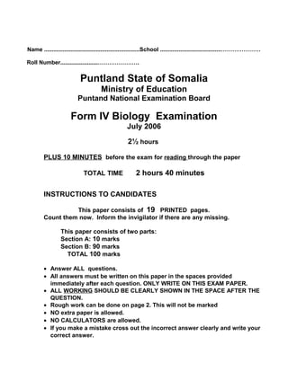 Name .............................................................School .......................................…………………
Roll Number........................………………….
Puntland State of Somalia
Ministry of Education
Puntand National Examination Board
Form IV Biology Examination
July 2006
2½ hours
PLUS 10 MINUTES before the exam for reading through the paper
TOTAL TIME 2 hours 40 minutes
INSTRUCTIONS TO CANDIDATES
This paper consists of 19 PRINTED pages.
Count them now. Inform the invigilator if there are any missing.
This paper consists of two parts:
Section A: 10 marks
Section B: 90 marks
TOTAL 100 marks
• Answer ALL questions.
• All answers must be written on this paper in the spaces provided
immediately after each question. ONLY WRITE ON THIS EXAM PAPER.
• ALL WORKING SHOULD BE CLEARLY SHOWN IN THE SPACE AFTER THE
QUESTION.
• Rough work can be done on page 2. This will not be marked
• NO extra paper is allowed.
• NO CALCULATORS are allowed.
• If you make a mistake cross out the incorrect answer clearly and write your
correct answer.
 