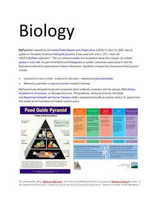Biology
MyPyramid, released by the United States Department of Agriculture (USDA) on April 19, 2005, was an
update on the earlier American food guide pyramid. It was used until June 2, 2011, when the
USDA's MyPlate replaced it.[1]
The icon stresses activity and moderation along with a proper mix of food
groups in one's diet. As part of the MyPyramid foodguidance system, consumers were asked to visit the
MyPyramid website for personalized nutrition information. Significant changes from the previous food pyramid
include:
 Inclusion of a new symbol—a person on the stairs—representing physical activity.
 Measuring quantities in cups and ounces instead of servings.
MyPyramid was designed to educate consumers about a lifestyle consistent with the January 2005 Dietary
Guidelines for Americans, an 80-page document. The guidelines, produced jointly by the USDA
and Department of Health and Human Services (HHS), represented the official position of the U.S. government
and served as the foundation of Federal nutrition policy.
Our chiropractic office, Wellness Montana, has been submitting articles for every issue of Montana Parentthis year. In
the September 2014 issue,I wrote this article aboutmy chiropractic experience. Since it’s now the month afterward, I
 