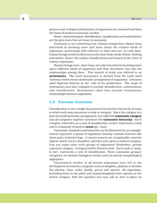 8 BIOLOGY
process and ecological information of organisms are essential and form
the basis of modern taxonomic studies.
Hence, characterisation, identification, classification and nomenclature
are the processes that are basic to taxonomy.
Taxonomy is not something new. Human beings have always been
interested in knowing more and more about the various kinds of
organisms, particularly with reference to their own use. In early days,
human beings needed to find sources for their basic needs of food, clothing
and shelter. Hence, the earliest classifications were based on the ‘uses’ of
various organisms.
Human beings were, since long, not only interested in knowing more
about different kinds of organisms and their diversities, but also the
relationships among them. This branch of study was referred to as
systematics. The word systematics is derived from the Latin word
‘systema’ which means systematic arrangement of organisms. Linnaeus
used Systema Naturae as the title of his publication. The scope of
systematics was later enlarged to include identification, nomenclature
and classification. Systematics takes into account evolutionary
relationships between organisms.
1.3 TAXONOMIC CATEGORIES
Classification is not a single step process but involves hierarchy of steps
in which each step represents a rank or category. Since the category is a
part of overall taxonomic arrangement, it is called the taxonomic category
and all categories together constitute the taxonomic hierarchy. Each
category, referred to as a unit of classification, in fact, represents a rank
and is commonly termed as taxon (pl.: taxa).
Taxonomic categories and hierarchy can be illustrated by an example.
Insects represent a group of organisms sharing common features like
three pairs of jointed legs. It means insects are recognisable concrete
objects which can be classified, and thus were given a rank or category.
Can you name other such groups of organisms? Remember, groups
represent category. Category further denotes rank. Each rank or taxon,
in fact, represents a unit of classification. These taxonomic groups/
categories are distinct biological entities and not merely morphological
aggregates.
Taxonomical studies of all known organisms have led to the
development of common categories such as kingdom, phylum or division
(for plants), class, order, family, genus and species. All organisms,
including those in the plant and animal kingdoms have species as the
lowest category. Now the question you may ask is, how to place an
 