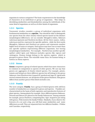 THE LIVING WORLD 9
organism in various categories? The basic requirement is the knowledge
of characters of an individual or group of organisms. This helps in
identifying similarities and dissimilarities among the individuals of the
same kind of organisms as well as of other kinds of organisms.
1.3.1 Species
Taxonomic studies consider a group of individual organisms with
fundamental similarities as a species. One should be able to distinguish
one species from the other closely related species based on the distinct
morphological differences. Let us consider Mangifera indica, Solanum
tuberosum (potato) and Panthera leo (lion). All the three names, indica,
tuberosum and leo, represent the specific epithets, while the first words
Mangifera, Solanum and Panthera are genera and represents another
higher level of taxon or category. Each genus may have one or more than
one specific epithets representing different organisms, but having
morphological similarities. For example, Panthera has another specific
epithet called tigris and Solanum includes species like nigrum and
melongena. Human beings belong to the species sapiens which is
grouped in genus Homo. The scientific name thus, for human being, is
written as Homo sapiens.
1.3.2 Genus
Genus comprises a group of related species which has more characters
in common in comparison to species of other genera. We can say that
genera are aggregates of closely related species. For example, potato,
tomato and brinjal are three different species but all belong to the genus
Solanum. Lion (Panthera leo), leopard (P. pardus) and tiger (P. tigris) with
several common features, are all species of the genus Panthera. This genus
differs from another genus Felis which includes cats.
1.3.3 Family
The next category, Family, has a group of related genera with still less
number of similarities as compared to genus and species. Families are
characterised on the basis of both vegetative and reproductive features of
plant species. Among plants for example, three different genera Solanum,
Petunia and Datura are placed in the family Solanaceae. Among animals
for example, genus Panthera, comprising lion, tiger, leopard is put along
with genus, Felis (cats) in the family Felidae. Similarly, if you observe the
features of a cat and a dog, you will find some similarities and some
differences as well. They are separated into two different families – Felidae
and Cancidae, respectively.
 