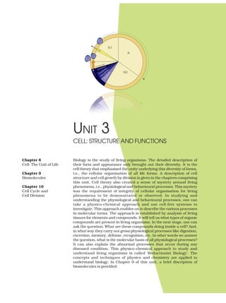 UNIT 3
Biology is the study of living organisms. The detailed description of
their form and appearance only brought out their diversity. It is the
cell theory that emphasised the unity underlying this diversity of forms,
i.e., the cellular organisation of all life forms. A description of cell
structure and cell growth by division is given in the chapters comprising
this unit. Cell theory also created a sense of mystery around living
phenomena, i.e., physiological and behavioural processes. This mystery
was the requirement of integrity of cellular organisation for living
phenomena to be demonstrated or observed. In studying and
understanding the physiological and behavioural processes, one can
take a physico-chemical approach and use cell-free systems to
investigate. This approach enables us to describe the various processes
in molecular terms. The approach is established by analysis of living
tissues for elements and compounds. It will tell us what types of organic
compounds are present in living organisms. In the next stage, one can
ask the question: What are these compounds doing inside a cell? And,
in what way they carry out gross physiological processes like digestion,
excretion, memory, defense, recognition, etc. In other words we answer
the question, what is the molecular basis of all physiological processes?
It can also explain the abnormal processes that occur during any
diseased condition. This physico-chemical approach to study and
understand living organisms is called ‘Reductionist Biology’. The
concepts and techniques of physics and chemistry are applied to
understand biology. In Chapter 9 of this unit, a brief discription of
biomolecules is provided.
CELL: STRUCTURE AND FUNCTIONS
Chapter 8
Cell: The Unit of Life
Chapter 9
Biomolecules
Chapter 10
Cell Cycle and
Cell Division
 