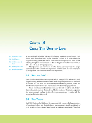 When you look around, you see both living and non-living things. You
must have wondered and asked yourself – ‘what is it that makes an
organism living, or what is it that an inanimate thing does not have which
a living thing has’ ? The answer to this is the presence of the basic unit of
life – the cell in all living organisms.
All organisms are composed of cells. Some are composed of a single
cell and are called unicellular organisms while others, like us, composed
of many cells, are called multicellular organisms.
8.1 WHAT IS A CELL?
Unicellular organisms are capable of (i) independent existence and
(ii) performing the essential functions of life. Anything less than a complete
structure of a cell does not ensure independent living. Hence, cell is the
fundamental structural and functional unit of all living organisms.
Anton Von Leeuwenhoek first saw and described a live cell. Robert
Brown later discovered the nucleus. The invention of the microscope and
its improvement leading to the electron microscope revealed all the
structural details of the cell.
8.2 CELL THEORY
In 1838, Malthias Schleiden, a German botanist, examined a large number
of plants and observed that all plants are composed of different kinds of
cells which form the tissues of the plant. At about the same time, Theodore
CELL: THE UNIT OF LIFE
CHAPTER 8
8.1 What is a Cell?
8.2 Cell Theory
8.3 An Overview of
Cell
8.4 Prokaryotic Cells
8.5 Eukaryotic Cells
 