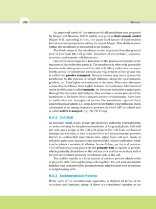 132 BIOLOGY
An improved model of the structure of cell membrane was proposed
by Singer and Nicolson (1972) widely accepted as fluid mosaic model
(Figure 8.4). According to this, the quasi-fluid nature of lipid enables
lateral movement of proteins within the overall bilayer. This ability to move
within the membrane is measured as its fluidity.
The fluid nature of the membrane is also important from the point of
view of functions like cell growth, formation of intercellular junctions,
secretion, endocytosis, cell division etc.
One of the most important functions of the plasma membrane is the
transport of the molecules across it. The membrane is selectively permeable
to some molecules present on either side of it. Many molecules can move
briefly across the membrane without any requirement of energy and this
is called the passive transport. Neutral solutes may move across the
membrane by the process of simple diffusion along the concentration
gradient, i.e., from higher concentration to the lower. Water may also move
across this membrane from higher to lower concentration. Movement of
water by diffusion is called osmosis. As the polar molecules cannot pass
through the nonpolar lipid bilayer, they require a carrier protein of the
membrane to facilitate their transport across the membrane. A few ions
or molecules are transported across the membrane against their
concentration gradient, i.e., from lower to the higher concentration. Such
a transport is an energy dependent process, in which ATP is utilised and
is called active transport, e.g., Na+
/K+
Pump.
8.5.2 Cell Wall
As you may recall, a non-living rigid structure called the cell wall forms
an outer covering for the plasma membrane of fungi and plants. Cell wall
not only gives shape to the cell and protects the cell from mechanical
damage and infection, it also helps in cell-to-cell interaction and provides
barrier to undesirable macromolecules. Algae have cell wall, made of
cellulose, galactans, mannans and minerals like calcium carbonate, while
in other plants it consists of cellulose, hemicellulose, pectins and proteins.
The cell wall of a young plant cell, the primary wall is capable of growth,
which gradually diminishes as the cell matures and the secondary wall is
formed on the inner (towards membrane) side of the cell.
The middle lamella is a layer mainly of calcium pectate which holds
or glues the different neighbouring cells together. The cell wall and middle
lamellae may be traversed by plasmodesmata which connect the cytoplasm
of neighbouring cells.
8.5.3 Endomembrane System
While each of the membranous organelles is distinct in terms of its
structure and function, many of these are considered together as an
 