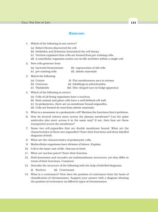 CELL: THE UNIT OF LIFE 141
EXERCISES
1. Which of the following is not correct?
(a) Robert Brown discovered the cell.
(b) Schleiden and Schwann formulated the cell theory.
(c) Virchow explained that cells are formed from pre-existing cells.
(d) A unicellular organism carries out its life activities within a single cell.
2. New cells generate from
(a) bacterial fermentation (b) regeneration of old cells
(c) pre-existing cells (d) abiotic materials
3. Match the following
(a) Cristae (i) Flat membranous sacs in stroma
(b) Cisternae (ii) Infoldings in mitochondria
(c) Thylakoids (iii) Disc-shaped sacs in Golgi apparatus
4. Which of the following is correct:
(a) Cells of all living organisms have a nucleus.
(b) Both animal and plant cells have a well defined cell wall.
(c) In prokaryotes, there are no membrane bound organelles.
(d) Cells are formed de novo from abiotic materials.
5. What is a mesosome in a prokaryotic cell? Mention the functions that it performs.
6. How do neutral solutes move across the plasma membrane? Can the polar
molecules also move across it in the same way? If not, then how are these
transported across the membrane?
7. Name two cell-organelles that are double membrane bound. What are the
characteristics of these two organelles? State their functions and draw labelled
diagrams of both.
8. What are the characteristics of prokaryotic cells.
9. Multicellular organisms have division of labour. Explain.
10. Cell is the basic unit of life. Discuss in brief.
11. What are nuclear pores? State their function.
12. Both lysosomes and vacuoles are endomembrane structures, yet they differ in
terms of their functions. Comment.
13. Describe the structure of the following with the help of labelled diagrams.
(i) Nucleus (ii) Centrosome
14. What is a centromere? How does the position of centromere form the basis of
classification of chromosomes. Support your answer with a diagram showing
the position of centromere on different types of chromosomes.
 