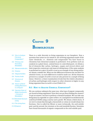142 BIOLOGY
There is a wide diversity in living organisms in our biosphere. Now a
question that arises in our minds is: Are all living organisms made of the
same chemicals, i.e., elements and compounds? You have learnt in
chemistry how elemental analysis is performed. If we perform such an
analysis on a plant tissue, animal tissue or a microbial paste, we obtain a
list of elements like carbon, hydrogen, oxygen and several others and
their respective content per unit mass of a living tissue. If the same analysis
is performed on a piece of earth’s crust as an example of non-living matter,
we obtain a similar list. What are the differences between the two lists? In
absolute terms, no such differences could be made out. All the elements
present in a sample of earth’s crust are also present in a sample of living
tissue. However, a closer examination reveals that the relative abundance
of carbon and hydrogen with respect to other elements is higher in any
living organism than in earth’s crust (Table 9.1).
9.1 HOW TO ANALYSE CHEMICAL COMPOSITION?
We can continue asking in the same way, what type of organic compounds
are found in living organisms? How does one go about finding the answer?
To get an answer, one has to perform a chemical analysis. We can take any
living tissue (a vegetable or a piece of liver, etc.) and grind it in trichloroacetic
acid (Cl3
CCOOH) using a mortar and a pestle. We obtain a thick slurry. If
we were to strain this through a cheesecloth or cotton we would obtain two
fractions. One is called the filtrate or more technically, the acid-soluble
pool, and the second, the retentate or the acid-insoluble fraction. Scientists
have found thousands of organic compounds in the acid-soluble pool.
BIOMOLECULES
CHAPTER 9
9.1 How to Analyse
Chemical
Composition?
9.2 Primary and
Secondary
Metabolites
9.3 Biomacromolecules
9.4 Proteins
9.5 Polysaccharides
9.6 Nucleic Acids
9.7 Structure of
Proteins
9.8 Nature of Bond
Linking Monomers
in a Polymer
9.9 Dynamic State of
Body Constituents
- Concept of
Metabolism
9.10 Metabolic Basis for
Living
9.11 The Living State
9.12 Enzymes
 