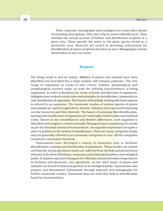 14 BIOLOGY
SUMMARY
The living world is rich in variety. Millions of plants and animals have been
identified and described but a large number still remains unknown. The very
range of organisms in terms of size, colour, habitat, physiological and
morphological features make us seek the defining characteristics of living
organisms. In order to facilitate the study of kinds and diversity of organisms,
biologists have evolved certain rules and principles for identification, nomenclature
and classification of organisms. The branch of knowledge dealing with these aspects
is referred to as taxonomy. The taxonomic studies of various species of plants
and animals are useful in agriculture, forestry, industry and in general for knowing
our bio-resources and their diversity. The basics of taxonomy like identification,
naming and classification of organisms are universally evolved under international
codes. Based on the resemblances and distinct differences, each organism is
identified and assigned a correct scientific/biological name comprising two words
as per the binomial system of nomenclature. An organism represents/occupies a
place or position in the system of classification. There are many categories/ranks
and are generally referred to as taxonomic categories or taxa. All the categories
constitute a taxonomic hierarchy.
Taxonomists have developed a variety of taxonomic aids to facilitate
identification, naming and classification of organisms. These studies are carried
out from the actual specimens which are collected from the field and preserved as
referrals in the form of herbaria, museums and in botanical gardens and zoological
parks. It requires special techniques for collection and preservation of specimens
in herbaria and museums. Live specimens, on the other hand, of plants and
animals, are found in botanical gardens or in zoological parks. Taxonomists also
prepare and disseminate information through manuals and monographs for
further taxonomic studies. Taxonomic keys are tools that help in identification
based on characteristics.
Flora, manuals, monographs and catalogues are some other means
of recording descriptions. They also help in correct identification. Flora
contains the actual account of habitat and distribution of plants of a
given area. These provide the index to the plant species found in a
particular area. Manuals are useful in providing information for
identification of names of species found in an area. Monographs contain
information on any one taxon.
 