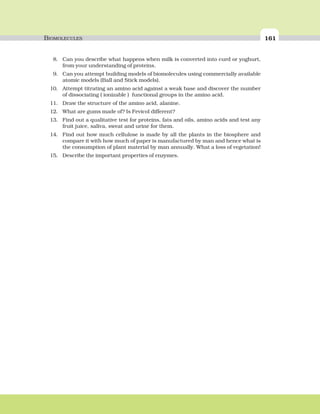 BIOMOLECULES 161
8. Can you describe what happens when milk is converted into curd or yoghurt,
from your understanding of proteins.
9. Can you attempt building models of biomolecules using commercially available
atomic models (Ball and Stick models).
10. Attempt titrating an amino acid against a weak base and discover the number
of dissociating ( ionizable ) functional groups in the amino acid.
11. Draw the structure of the amino acid, alanine.
12. What are gums made of? Is Fevicol different?
13. Find out a qualitative test for proteins, fats and oils, amino acids and test any
fruit juice, saliva, sweat and urine for them.
14. Find out how much cellulose is made by all the plants in the biosphere and
compare it with how much of paper is manufactured by man and hence what is
the consumption of plant material by man annually. What a loss of vegetation!
15. Describe the important properties of enzymes.
 