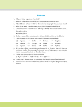 THE LIVING WORLD 15
EXERCISES
1. Why are living organisms classified?
2. Why are the classification systems changing every now and then?
3. What different criteria would you choose to classify people that you meet often?
4. What do we learn from identification of individuals and populations?
5. Given below is the scientific name of Mango. Identify the correctly written name.
Mangifera Indica
Mangifera indica
6. Define a taxon. Give some examples of taxa at different hierarchical levels.
7. Can you identify the correct sequence of taxonomical categories?
(a) Species Order Phylum Kingdom
(b) Genus Species Order Kingdom
(c) Species Genus Order Phylum
8. Try to collect all the currently accepted meanings for the word ‘species’. Discuss
with your teacher the meaning of species in case of higher plants and animals
on one hand, and bacteria on the other hand.
9. Define and understand the following terms:
(i) Phylum (ii) Class (iii) Family (iv) Order (v) Genus
10. How is a key helpful in the identification and classification of an organism?
11. Illustrate the taxonomical hierarchy with suitable examples of a plant and an
animal.
 