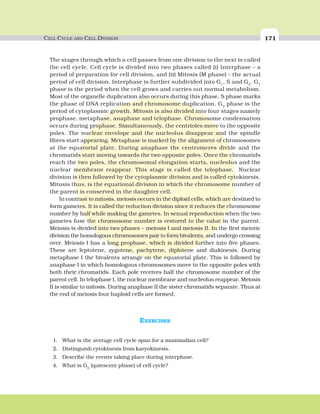 CELL CYCLE AND CELL DIVISION 171
The stages through which a cell passes from one division to the next is called
the cell cycle. Cell cycle is divided into two phases called (i) Interphase – a
period of preparation for cell division, and (ii) Mitosis (M phase) – the actual
period of cell division. Interphase is further subdivided into G1
, S and G2
. G1
phase is the period when the cell grows and carries out normal metabolism.
Most of the organelle duplication also occurs during this phase. S phase marks
the phase of DNA replication and chromosome duplication. G2
phase is the
period of cytoplasmic growth. Mitosis is also divided into four stages namely
prophase, metaphase, anaphase and telophase. Chromosome condensation
occurs during prophase. Simultaneously, the centrioles move to the opposite
poles. The nuclear envelope and the nucleolus disappear and the spindle
fibres start appearing. Metaphase is marked by the alignment of chromosomes
at the equatorial plate. During anaphase the centromeres divide and the
chromatids start moving towards the two opposite poles. Once the chromatids
reach the two poles, the chromosomal elongation starts, nucleolus and the
nuclear membrane reappear. This stage is called the telophase. Nuclear
division is then followed by the cytoplasmic division and is called cytokinesis.
Mitosis thus, is the equational division in which the chromosome number of
the parent is conserved in the daughter cell.
In contrast to mitosis, meiosis occurs in the diploid cells, which are destined to
form gametes. It is called the reduction division since it reduces the chromosome
number by half while making the gametes. In sexual reproduction when the two
gametes fuse the chromosome number is restored to the value in the parent.
Meiosis is divided into two phases – meiosis I and meiosis II. In the first meiotic
division the homologous chromosomes pair to form bivalents, and undergo crossing
over. Meiosis I has a long prophase, which is divided further into five phases.
These are leptotene, zygotene, pachytene, diplotene and diakinesis. During
metaphase I the bivalents arrange on the equatorial plate. This is followed by
anaphase I in which homologous chromosomes move to the opposite poles with
both their chromatids. Each pole receives half the chromosome number of the
parent cell. In telophase I, the nuclear membrane and nucleolus reappear. Meiosis
II is similar to mitosis. During anaphase II the sister chromatids separate. Thus at
the end of meiosis four haploid cells are formed.
EXERCISES
1. What is the average cell cycle span for a mammalian cell?
2. Distinguish cytokinesis from karyokinesis.
3. Describe the events taking place during interphase.
4. What is Go (quiescent phase) of cell cycle?
 