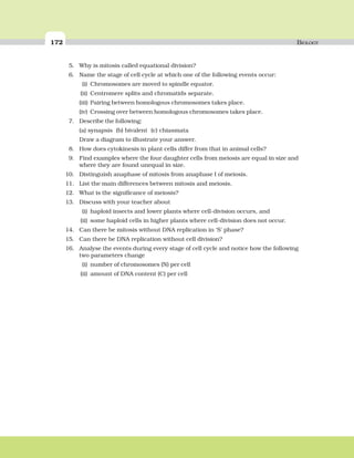 172 BIOLOGY
5. Why is mitosis called equational division?
6. Name the stage of cell cycle at which one of the following events occur:
(i) Chromosomes are moved to spindle equator.
(ii) Centromere splits and chromatids separate.
(iii) Pairing between homologous chromosomes takes place.
(iv) Crossing over between homologous chromosomes takes place.
7. Describe the following:
(a) synapsis (b) bivalent (c) chiasmata
Draw a diagram to illustrate your answer.
8. How does cytokinesis in plant cells differ from that in animal cells?
9. Find examples where the four daughter cells from meiosis are equal in size and
where they are found unequal in size.
10. Distinguish anaphase of mitosis from anaphase I of meiosis.
11. List the main differences between mitosis and meiosis.
12. What is the significance of meiosis?
13. Discuss with your teacher about
(i) haploid insects and lower plants where cell-division occurs, and
(ii) some haploid cells in higher plants where cell-division does not occur.
14. Can there be mitosis without DNA replication in ‘S’ phase?
15. Can there be DNA replication without cell division?
16. Analyse the events during every stage of cell cycle and notice how the following
two parameters change
(i) number of chromosomes (N) per cell
(ii) amount of DNA content (C) per cell
 