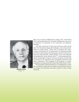 MELVIN CALVIN born in Minnesota in April, 1911 received his
Ph.D. in Chemistry from the University of Minnesota. He served
as Professor of Chemistry at the University of California,
Berkeley.
Just after world war II, when the world was under shock
after the Hiroshima-Nagasaki bombings, and seeing the ill-
effects of radio-activity, Calvin and co-workers put radio-
activity to beneficial use. He along with J.A. Bassham studied
reactions in green plants forming sugar and other substances
from raw materials like carbon dioxide, water and minerals
by labelling the carbon dioxide with C14
. Calvin proposed that
plants change light energy to chemical energy by transferring
an electron in an organised array of pigment molecules and
other substances. The mapping of the pathway of carbon
assimilation in photosynthesis earned him Nobel Prize in 1961.
The principles of photosynthesis as established by Calvin
are, at present, being used in studies on renewable resource
for energy and materials and basic studies in solar energy
research.Melvin Calvin
(1911 – )
 