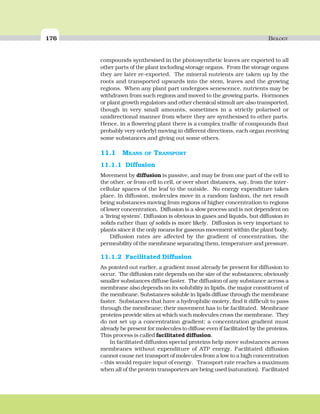 176 BIOLOGY
compounds synthesised in the photosynthetic leaves are exported to all
other parts of the plant including storage organs. From the storage organs
they are later re-exported. The mineral nutrients are taken up by the
roots and transported upwards into the stem, leaves and the growing
regions. When any plant part undergoes senescence, nutrients may be
withdrawn from such regions and moved to the growing parts. Hormones
or plant growth regulators and other chemical stimuli are also transported,
though in very small amounts, sometimes in a strictly polarised or
unidirectional manner from where they are synthesised to other parts.
Hence, in a flowering plant there is a complex traffic of compounds (but
probably very orderly) moving in different directions, each organ receiving
some substances and giving out some others.
11.1 MEANS OF TRANSPORT
11.1.1 Diffusion
Movement by diffusion is passive, and may be from one part of the cell to
the other, or from cell to cell, or over short distances, say, from the inter-
cellular spaces of the leaf to the outside. No energy expenditure takes
place. In diffusion, molecules move in a random fashion, the net result
being substances moving from regions of higher concentration to regions
of lower concentration. Diffusion is a slow process and is not dependent on
a ‘living system’. Diffusion is obvious in gases and liquids, but diffusion in
solids rather than of solids is more likely. Diffusion is very important to
plants since it the only means for gaseous movement within the plant body.
Diffusion rates are affected by the gradient of concentration, the
permeability of the membrane separating them, temperature and pressure.
11.1.2 Facilitated Diffusion
As pointed out earlier, a gradient must already be present for diffusion to
occur. The diffusion rate depends on the size of the substances; obviously
smaller substances diffuse faster. The diffusion of any substance across a
membrane also depends on its solubility in lipids, the major constituent of
the membrane. Substances soluble in lipids diffuse through the membrane
faster. Substances that have a hydrophilic moiety, find it difficult to pass
through the membrane; their movement has to be facilitated. Membrane
proteins provide sites at which such molecules cross the membrane. They
do not set up a concentration gradient: a concentration gradient must
already be present for molecules to diffuse even if facilitated by the proteins.
This process is called facilitated diffusion.
In facilitated diffusion special proteins help move substances across
membranes without expenditure of ATP energy. Facilitated diffusion
cannot cause net transport of molecules from a low to a high concentration
– this would require input of energy. Transport rate reaches a maximum
when all of the protein transporters are being used (saturation). Facilitated
 