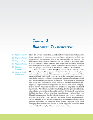 16 BIOLOGY
Since the dawn of civilisation, there have been many attempts to classify
living organisms. It was done instinctively not using criteria that were
scientific but borne out of a need to use organisms for our own use – for
food, shelter and clothing. Aristotle was the earliest to attempt a more
scientific basis for classification. He used simple morphological characters
to classify plants into trees, shrubs and herbs. He also divided animals
into two groups, those which had red blood and those that did not.
In Linnaeus' time a Two Kingdom system of classification with
Plantae and Animalia kingdoms was developed that included all plants
and animals respectively. This system was used till very recently. This
system did not distinguish between the eukaryotes and prokaryotes,
unicellular and multicellular organisms and photosynthetic (green algae)
and non-photosynthetic (fungi) organisms. Classification of organisms
into plants and animals was easily done and was easy to understand,
inspite, a large number of organisms did not fall into either category.
Hence the two kingdom classification used for a long time was found
inadequate. A need was also felt for including, besides gross morphology,
other characteristics like cell structure, nature of wall, mode of nutrition,
habitat, methods of reproduction, evolutionary relationships, etc.
Classification systems for the living organisms have hence, undergone
several changes over time. Though plant and animal kingdoms have
been a constant under all different systems, the understanding of what
groups/organisms be included under these kingdoms have been
changing; the number and nature of other kingdoms have also been
understood differently by different scientists over time.
BIOLOGICAL CLASSIFICATION
CHAPTER 2
2.1 Kingdom Monera
2.2 Kingdom Protista
2.3 Kingdom Fungi
2.4 Kingdom Plantae
2.5 Kingdom
Animalia
2.6 Viruses, Viroids
and Lichens
 