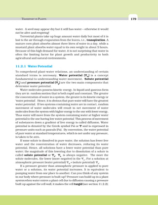 TRANSPORT IN PLANTS 179
water. A seed may appear dry but it still has water – otherwise it would
not be alive and respiring!
Terrestrial plants take up huge amount water daily but most of it is
lost to the air through evaporation from the leaves, i.e., transpiration. A
mature corn plant absorbs almost three litres of water in a day, while a
mustard plant absorbs water equal to its own weight in about 5 hours.
Because of this high demand for water, it is not surprising that water is
often the limiting factor for plant growth and productivity in both
agricultural and natural environments.
11.2.1 Water Potential
To comprehend plant-water relations, an understanding of certain
standard terms is necessary. Water potential (ΨΨΨΨΨw) is a concept
fundamental to understanding water movement. Solute potential
(ΨΨΨΨΨs) and pressure potential (ΨΨΨΨΨp) are the two main components that
determine water potential.
Water molecules possess kinetic energy. In liquid and gaseous form
they are in random motion that is both rapid and constant. The greater
the concentration of water in a system, the greater is its kinetic energy or
‘water potential’. Hence, it is obvious that pure water will have the greatest
water potential. If two systems containing water are in contact, random
movement of water molecules will result in net movement of water
molecules from the system with higher energy to the one with lower energy.
Thus water will move from the system containing water at higher water
potentialto the one having low water potential.
This process of movement
of substances down a gradient of free energy is called diffusion. Water
potential is denoted by the Greek symbol Psi or ΨΨΨΨΨ and is expressed in
pressure units such as pascals (Pa). By convention, the water potential
of pure water at standard temperatures, which is not under any pressure,
is taken to be zero.
If some solute is dissolved in pure water, the solution has fewer free
water and the concentration of water decreases, reducing its water
potential. Hence, all solutions have a lower water potential than pure
water; the magnitude of this lowering due to dissolution of a solute is
called solute potential or ΨΨΨΨΨs. ΨΨΨΨΨs is always negative. The more the
solute molecules, the lower (more negative) is the Ψs . For a solution at
atmospheric pressure (water potential) Ψw = (solute potential) Ψs.
If a pressure greater than atmospheric pressure is applied to pure
water or a solution, its water potential increases. It is equivalent to
pumping water from one place to another. Can you think of any system
in our body where pressure is built up? Pressure can build up in a plant
systemwhen water enters a plant cell due to diffusion causing a pressure
built up against the cell wall, it makes the cell turgid (see section 11.2.2);
 