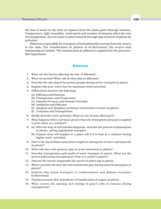 TRANSPORT IN PLANTS 193
the loss of water in the form of vapours from the plant parts through stomata.
Temperature, light, humidity, wind speed and number of stomata affect the rate
of transpiration. Excess water is also removed through tips of leaves of plants by
guttation.
Phloem is responsible for transport of food (primarily) sucrose from the source
to the sink. The translocation in phloem is bi-directional; the source-sink
relationship is variable. The translocation in phloem is explained by the pressure-
flow hypothesis.
EXERCISES
1. What are the factors affecting the rate of diffusion?
2. What are porins? What role do they play in diffusion?
3. Describe the role played by protein pumps during active transport in plants.
4. Explain why pure water has the maximum water potential.
5. Differentiate between the following:
(a) Diffusion and Osmosis
(b) Transpiration and Evaporation
(c) Osmotic Pressure and Osmotic Potential
(d) Imbibition and Diffusion
(e) Apoplast and Symplast pathways of movement of water in plants.
(f) Guttation and Transpiration.
6. Briefly describe water potential. What are the factors affecting it?
7. What happens when a pressure greater than the atmospheric pressure is applied
to pure water or a solution?
8. (a) With the help of well-labelled diagrams, describe the process of plasmolysis
in plants, giving appropriate examples.
(b) Explain what will happen to a plant cell if it is kept in a solution having
higher water potential.
9. How is the mycorrhizal association helpful in absorption of water and minerals
in plants?
10. What role does root pressure play in water movement in plants?
11. Describe transpiration pull model of water transport in plants. What are the
factors influencing transpiration? How is it useful to plants?
12. Discuss the factors responsible for ascent of xylem sap in plants.
13. What essential role does the root endodermis play during mineral absorption in
plants?
14. Explain why xylem transport is unidirectional and phloem transport
bi-directional.
15. Explain pressure flow hypothesis of translocation of sugars in plants.
16. What causes the opening and closing of guard cells of stomata during
transpiration?
 