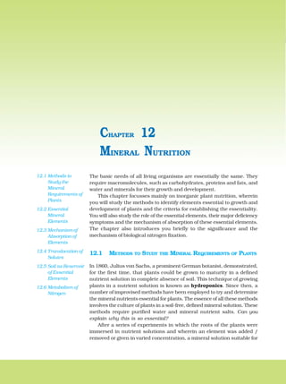 194 BIOLOGY
The basic needs of all living organisms are essentially the same. They
require macromolecules, such as carbohydrates, proteins and fats, and
water and minerals for their growth and development.
This chapter focusses mainly on inorganic plant nutrition, wherein
you will study the methods to identify elements essential to growth and
development of plants and the criteria for establishing the essentiality.
You will also study the role of the essential elements, their major deficiency
symptoms and the mechanism of absorption of these essential elements.
The chapter also introduces you briefly to the significance and the
mechanism of biological nitrogen fixation.
12.1 METHODS TO STUDY THE MINERAL REQUIREMENTS OF PLANTS
In 1860, Julius von Sachs, a prominent German botanist, demonstrated,
for the first time, that plants could be grown to maturity in a defined
nutrient solution in complete absence of soil. This technique of growing
plants in a nutrient solution is known as hydroponics. Since then, a
number of improvised methods have been employed to try and determine
the mineral nutrients essential for plants. The essence of all these methods
involves the culture of plants in a soil-free, defined mineral solution. These
methods require purified water and mineral nutrient salts. Can you
explain why this is so essential?
After a series of experiments in which the roots of the plants were
immersed in nutrient solutions and wherein an element was added /
removed or given in varied concentration, a mineral solution suitable for
MINERAL NUTRITION
CHAPTER 12
12.1 Methods to
Study the
Mineral
Requirements of
Plants
12.2 Essential
Mineral
Elements
12.3 Mechanism of
Absorption of
Elements
12.4 Translocation of
Solutes
12.5 Soil as Reservoir
of Essential
Elements
12.6 Metabolism of
Nitrogen
 