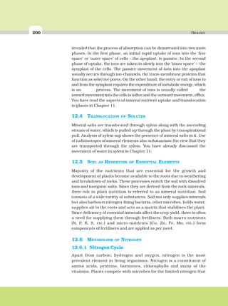200 BIOLOGY
revealed that the process of absorption can be demarcated into two main
phases. In the first phase, an initial rapid uptake of ions into the ‘free
space’ or ‘outer space’ of cells – the apoplast, is passive. In the second
phase of uptake, the ions are taken in slowly into the ‘inner space’ – the
symplast of the cells. The passive movement of ions into the apoplast
usually occurs through ion-channels, the trans-membrane proteins that
function as selective pores. On the other hand, the entry or exit of ions to
and from the symplast requires the expenditure of metabolic energy, which
is an process. The movement of ions is usually called the
inward movement into the cells is influx and the outward movement, efflux.
You have read the aspects of mineral nutrient uptake and translocation
in plants in Chapter 11.
12.4 TRANSLOCATION OF SOLUTES
Mineral salts are translocated through xylem along with the ascending
stream of water, which is pulled up through the plant by transpirational
pull. Analysis of xylem sap shows the presence of mineral salts in it. Use
of radioisotopes of mineral elements also substantiate the view that they
are transported through the xylem. You have already discussed the
movement of water in xylem in Chapter 11.
12.5 SOIL AS RESERVOIR OF ESSENTIAL ELEMENTS
Majority of the nutrients that are essential for the growth and
development of plants become available to the roots due to weathering
and breakdown of rocks. These processes enrich the soil with dissolved
ions and inorganic salts. Since they are derived from the rock minerals,
their role in plant nutrition is referred to as mineral nutrition. Soil
consists of a wide variety of substances. Soil not only supplies minerals
but also harbours nitrogen-fixing bacteria, other microbes, holds water,
supplies air to the roots and acts as a matrix that stabilises the plant.
Since deficiency of essential minerals affect the crop-yield, there is often
a need for supplying them through fertilisers. Both macro-nutrients
(N, P, K, S, etc.) and micro-nutrients (Cu, Zn, Fe, Mn, etc.) form
components of fertilisers and are applied as per need.
12.6 METABOLISM OF NITROGEN
12.6.1 Nitrogen Cycle
Apart from carbon, hydrogen and oxygen, nitrogen is the most
prevalent element in living organisms. Nitrogen is a constituent of
amino acids, proteins, hormones, chlorophylls and many of the
vitamins. Plants compete with microbes for the limited nitrogen that
 