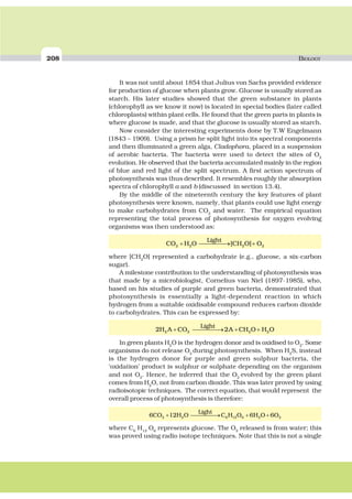 208 BIOLOGY
It was not until about 1854 that Julius von Sachs provided evidence
for production of glucose when plants grow. Glucose is usually stored as
starch. His later studies showed that the green substance in plants
(chlorophyll as we know it now) is located in special bodies (later called
chloroplasts) within plant cells. He found that the green parts in plants is
where glucose is made, and that the glucose is usually stored as starch.
Now consider the interesting experiments done by T.W Engelmann
(1843 – 1909). Using a prism he split light into its spectral components
and then illuminated a green alga, Cladophora, placed in a suspension
of aerobic bacteria. The bacteria were used to detect the sites of O2
evolution. He observed that the bacteria accumulated mainly in the region
of blue and red light of the split spectrum. A first action spectrum of
photosynthesis was thus described. It resembles roughly the absorption
spectra of chlorophyll a and b (discussed in section 13.4).
By the middle of the nineteenth century the key features of plant
photosynthesis were known, namely, that plants could use light energy
to make carbohydrates from CO2
and water. The empirical equation
representing the total process of photosynthesis for oxygen evolving
organisms was then understood as:
CO H O CH O O
Light
2 2 2 2+ ⎯ →⎯⎯⎯⎯ +[ ]
where [CH2
O] represented a carbohydrate (e.g., glucose, a six-carbon
sugar).
A milestone contribution to the understanding of photosynthesis was
that made by a microbiologist, Cornelius van Niel (1897-1985), who,
based on his studies of purple and green bacteria, demonstrated that
photosynthesis is essentially a light-dependent reaction in which
hydrogen from a suitable oxidisable compound reduces carbon dioxide
to carbohydrates. This can be expressed by:
2 22 2 2 2H A CO A CH O H O
Light
+ ⎯ →⎯⎯⎯⎯ + +
In green plants H2
O is the hydrogen donor and is oxidised to O2
. Some
organisms do not release O2
during photosynthesis. When H2
S, instead
is the hydrogen donor for purple and green sulphur bacteria, the
‘oxidation’ product is sulphur or sulphate depending on the organism
and not O2
. Hence, he inferred that the O2
evolved by the green plant
comes from H2
O, not from carbon dioxide. This was later proved by using
radioisotopic techniques. The correct equation, that would represent the
overall process of photosynthesis is therefore:
6 12 6 62 2 6 12 6 2 2CO H O C H O H O O
Light
+ ⎯ →⎯⎯⎯⎯ + +
where C6
H12
O6
represents glucose. The O2
released is from water; this
was proved using radio isotope techniques. Note that this is not a single
 
