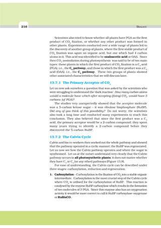 216 BIOLOGY
Scientists also tried to know whether all plants have PGA as the first
product of CO2
fixation, or whether any other product was formed in
other plants. Experiments conducted over a wide range of plants led to
the discovery of another group of plants, where the first stable product of
CO2
fixation was again an organic acid, but one which had 4 carbon
atoms in it. This acid was identified to be oxaloacetic acid or OAA. Since
then CO2
assimilation during photosynthesis was said to be of two main
types: those plants in which the first product of CO2
fixation is a C3
acid
(PGA), i.e., the C3
pathway, and those in which the first product was a C4
acid (OAA), i.e., the C4
pathway. These two groups of plants showed
other associated characteristics that we will discuss later.
13.7.1 The Primary Acceptor of CO2
Let us now ask ourselves a question that was asked by the scientists who
were struggling to understand the ‘dark reaction’. How many carbon atoms
would a molecule have which after accepting (fixing) CO2
, would have 3
carbons (of PGA)?
The studies very unexpectedly showed that the accepter molecule
was a 5-carbon ketose sugar – it was ribulose bisphosphate (RuBP).
Did any of you think of this possibility? Do not worry; the scientists
also took a long time and conducted many experiments to reach this
conclusion. They also believed that since the first product was a C3
acid, the primary acceptor would be a 2-carbon compound; they spent
many years trying to identify a 2-carbon compound before they
discovered the 5-carbon RuBP.
13.7.2 The Calvin Cycle
Calvin and his co-workers then worked out the whole pathway and showed
that the pathway operated in a cyclic manner; the RuBP was regenerated.
Let us now see how the Calvin pathway operates and where the sugar is
synthesised. Let us at the outset understand very clearly that the Calvin
pathway occurs in all photosynthetic plants; it does not matter whether
they have C3
or C4
(or any other) pathways (Figure 13.8).
For ease of understanding, the Calvin cycle can be described under
three stages: carboxylation, reduction and regeneration.
1. Carboxylation – Carboxylation is the fixation of CO2
into a stable organic
intermediate. Carboxylation is the most crucial step of the Calvin cycle
where CO2
is utilised for the carboxylation of RuBP. This reaction is
catalysed by the enzyme RuBP carboxylase which results in the formation
of two molecules of 3-PGA. Since this enzyme also has an oxygenation
activity it would be more correct to call it RuBP carboxylase-oxygenase
or RuBisCO.
 