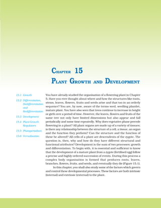 PLANT GROWTH AND DEVELOPMENT 239
You have already studied the organisation of a flowering plant in Chapter
5. Have you ever thought about where and how the structures like roots,
stems, leaves, flowers, fruits and seeds arise and that too in an orderly
sequence? You are, by now, aware of the terms seed, seedling plantlet,
mature plant. You have also seen that trees continue to increase in height
or girth over a period of time. However, the leaves, flowers and fruits of the
same tree not only have limited dimensions but also appear and fall
periodically and some time repeatedly. Why does vegetative phase precede
flowering in a plant? All plant organs are made up of a variety of tissues;
is there any relationship between the structure of a cell, a tissue, an organ
and the function they perform? Can the structure and the function of
these be altered? All cells of a plant are descendents of the zygote. The
question is, then, why and how do they have different structural and
functional attributes? Development is the sum of two processes: growth
and differentiation. To begin with, it is essential and sufficient to know
that the development of a mature plant from a zygote (fertilised egg) follow
a precise and highly ordered succession of events. During this process a
complex body organisation is formed that produces roots, leaves,
branches, flowers, fruits, and seeds, and eventually they die (Figure 15.1).
In this chapter, you shall also study some of the factors which govern
and control these developmental processes. These factors are both intrinsic
(internal) and extrinsic (external) to the plant.
PLANT GROWTH AND DEVELOPMENT
CHAPTER 15
15.1 Growth
15.2 Differentiation,
Dedifferentiation
and
Redifferentiation
15.3 Development
15.4 Plant Growth
Regulators
15.5 Photoperiodism
15.6 Vernalisation
 