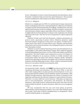 250 BIOLOGY
leaves, chloroplasts in leaves, lateral shoot growth and adventitious shoot
formation. Cytokinins help overcome the apical dominance. They promote
nutrient mobilisation which helps in the delay of leaf senescence.
15.4.3.4 Ethylene
Ethylene is a simple gaseous PGR. It is synthesised in large amounts by
tissues undergoing senescence and ripening fruits. Influences of ethylene
on plants include horizontal growth of seedlings, swelling of the axis and
apical hook formation in dicot seedlings. Ethylene promotes senescence
and abscission of plant organs especially of leaves and flowers. Ethylene
is highly effective in fruit ripening. It enhances the respiration rate during
ripening of the fruits. This rise in rate of respiration is called respiratory
climactic.
Ethylene breaks seed and bud dormancy, initiates germination in
peanut seeds, sprouting of potato tubers. Ethylene promotes rapid
internode/petiole elongation in deep water rice plants. It helps leaves/
upper parts of the shoot to remain above water. Ethylene also promotes
root growth and root hair formation, thus helping the plants to increase
their absorption surface.
Ethylene is used to initiate flowering and for synchronising fruit-set
in pineapples. It also induces flowering in mango. Since ethylene regulates
so many physiological processes, it is one of the most widely used PGR in
agriculture. The most widely used compound as source of ethylene is
ethephon. Ethephon in an aqueous solution is readily absorbed and
transported within the plant and releases ethylene slowly. Ethephon
hastens fruit ripening in tomatoes and apples and accelerates abscission
in flowers and fruits (thinning of cotton, cherry, walnut). It promotes female
flowers in cucumbers thereby increasing the yield.
15.4.3.5 Abscisic acid
As mentioned earlier, abscisic acid (ABA) was discovered for its role in
regulating abscission and dormancy. But like other PGRs, it also has
other wide ranging effects on plant growth and development. It acts as a
general plant growth inhibitor and an inhibitor of plant metabolism. ABA
inhibits seed germination. ABA stimulates the closure of stomata in the
epidermis and increases the tolerance of plants to various kinds of stresses.
Therefore, it is also called the stress hormone. ABA plays an important
role in seed development, maturation and dormancy. By inducing
dormancy, ABA helps seeds to withstand desiccation and other factors
unfavourable for growth. In most situations, ABA acts as an antagonist
to GAs.
We may summarise that for any and every phase of growth,
differentiation and development of plants, one or the other PGR has some
role to play. Such roles could be complimentary or antagonistic. These
could be individualistic or synergistic.
 