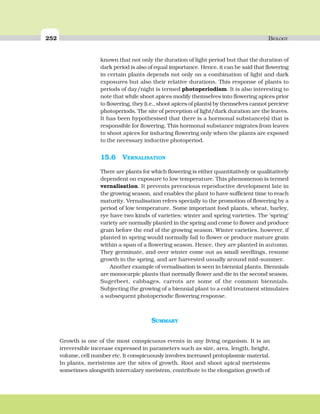 252 BIOLOGY
SUMMARY
Growth is one of the most conspicuous events in any living organism. It is an
irreversible increase expressed in parameters such as size, area, length, height,
volume, cell number etc. It conspicuously involves increased protoplasmic material.
In plants, meristems are the sites of growth. Root and shoot apical meristems
sometimes alongwith intercalary meristem, contribute to the elongation growth of
known that not only the duration of light period but that the duration of
dark period is also of equal importance. Hence, it can be said that flowering
in certain plants depends not only on a combination of light and dark
exposures but also their relative durations. This response of plants to
periods of day/night is termed photoperiodism. It is also interesting to
note that while shoot apices modify themselves into flowering apices prior
to flowering, they (i.e., shoot apices of plants) by themselves cannot percieve
photoperiods. The site of perception of light/dark duration are the leaves.
It has been hypothesised that there is a hormonal substance(s) that is
responsible for flowering. This hormonal substance migrates from leaves
to shoot apices for inducing flowering only when the plants are exposed
to the necessary inductive photoperiod.
15.6 VERNALISATION
There are plants for which flowering is either quantitatively or qualitatively
dependent on exposure to low temperature. This phenomenon is termed
vernalisation. It prevents precocious reproductive development late in
the growing season, and enables the plant to have sufficient time to reach
maturity. Vernalisation refers specially to the promotion of flowering by a
period of low temperature. Some important food plants, wheat, barley,
rye have two kinds of varieties: winter and spring varieties. The ‘spring’
variety are normally planted in the spring and come to flower and produce
grain before the end of the growing season. Winter varieties, however, if
planted in spring would normally fail to flower or produce mature grain
within a span of a flowering season. Hence, they are planted in autumn.
They germinate, and over winter come out as small seedlings, resume
growth in the spring, and are harvested usually around mid-summer.
Another example of vernalisation is seen in biennial plants. Biennials
are monocarpic plants that normally flower and die in the second season.
Sugerbeet, cabbages, carrots are some of the common biennials.
Subjecting the growing of a biennial plant to a cold treatment stimulates
a subsequent photoperiodic flowering response.
 