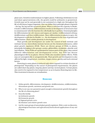 PLANT GROWTH AND DEVELOPMENT 253
plant axes. Growth is indeterminate in higher plants. Following cell division in root
and shoot apical meristem cells, the growth could be arithmetic or geometrical.
Growth may not be and generally is not sustained at a high rate throughout the
life of cell/tissue/organ/organism. One can define three principle phases of growth
– the lag, the log and the senescent phase. When a cell loses the capacity to divide,
it leads to differentiation. Differentiation results in development of structures that
is commensurate with the function the cells finally has to perform. General principles
for differentiation for cell, tissues and organs are similar. A differentiated cell may
dedifferentiate and then redifferentiate. Since differentiation in plants is open, the
development could also be flexible, i.e., the development is the sum of growth and
differentiation. Plant exhibit plasticity in development.
Plant growth and development are under the control of both intrinsic and
extrinsic factors. Intercellular intrinsic factors are the chemical substances, called
plant growth regulators (PGR). There are diverse groups of PGRs in plants,
principally belonging to five groups: auxins, gibberellins, cytokinins, abscisic acid
and ethylene. These PGRs are synthesised in various parts of the plant; they control
different differentiation and developmental events. Any PGR has diverse
physiological effects on plants. Diverse PGRs also manifest similar effects. PGRs
may act synergistically or antagonistically. Plant growth and development is also
affected by light, temperature, nutrition, oxygen status, gravity and such external
factors.
Flowering in some plants is induced only when exposed to certain duration of
photoperiod. Depending on the nature of photoperiod requirements, the plants
are called short day plants, long day plants and day-neutral plants. Certain plants
also need to be exposed to low temperature so as to hasten flowering later in life.
This treatement is known as vernalisation.
EXERCISES
1. Define growth, differentiation, development, dedifferentiation, redifferentiation,
determinate growth, meristem and growth rate.
2. Why is not any one parameter good enough to demonstrate growth throughout
the life of a flowering plant?
3. Describe briefly:
(a) Arithmetic growth
(b) Geometric growth
(c) Sigmoid growth curve
(d) Absolute and relative growth rates
4. List five main groups of natural plant growth regulators. Write a note on discovery,
physiological functions and agricultural/horticultural applications of any one
of them.
 