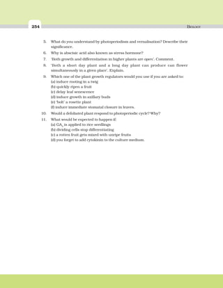 254 BIOLOGY
5. What do you understand by photoperiodism and vernalisation? Describe their
significance.
6. Why is abscisic acid also known as stress hormone?
7. ‘Both growth and differentiation in higher plants are open’. Comment.
8. ‘Both a short day plant and a long day plant can produce can flower
simultaneously in a given place’. Explain.
9. Which one of the plant growth regulators would you use if you are asked to:
(a) induce rooting in a twig
(b) quickly ripen a fruit
(c) delay leaf senescence
(d) induce growth in axillary buds
(e) ‘bolt’ a rosette plant
(f) induce immediate stomatal closure in leaves.
10. Would a defoliated plant respond to photoperiodic cycle? Why?
11. What would be expected to happen if:
(a) GA3
is applied to rice seedlings
(b) dividing cells stop differentiating
(c) a rotten fruit gets mixed with unripe fruits
(d) you forget to add cytokinin to the culture medium.
 