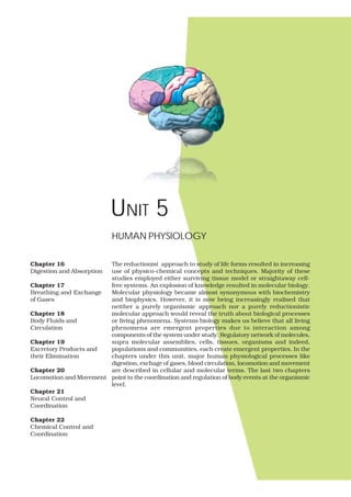 UNIT 5
The reductionist approach to study of life forms resulted in increasing
use of physico-chemical concepts and techniques. Majority of these
studies employed either surviving tissue model or straightaway cell-
free systems. An explosion of knowledge resulted in molecular biology.
Molecular physiology became almost synonymous with biochemistry
and biophysics. However, it is now being increasingly realised that
neither a purely organismic approach nor a purely reductionistic
molecular approach would reveal the truth about biological processes
or living phenomena. Systems biology makes us believe that all living
phenomena are emergent properties due to interaction among
components of the system under study. Regulatory network of molecules,
supra molecular assemblies, cells, tissues, organisms and indeed,
populations and communities, each create emergent properties. In the
chapters under this unit, major human physiological processes like
digestion, exchage of gases, blood circulation, locomotion and movement
are described in cellular and molecular terms. The last two chapters
point to the coordination and regulation of body events at the organismic
level.
HUMAN PHYSIOLOGY
Chapter 16
Digestion and Absorption
Chapter 17
Breathing and Exchange
of Gases
Chapter 18
Body Fluids and
Circulation
Chapter 19
Excretory Products and
their Elimination
Chapter 20
Locomotion and Movement
Chapter 21
Neural Control and
Coordination
Chapter 22
Chemical Control and
Coordination
 