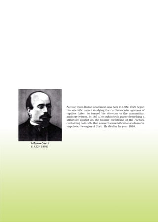 ALFONSO CORTI, Italian anatomist, was born in 1822. Corti began
his scientific career studying the cardiovascular systems of
reptiles. Later, he turned his attention to the mammalian
auditory system. In 1851, he published a paper describing a
structure located on the basilar membrane of the cochlea
containing hair cells that convert sound vibrations into nerve
impulses, the organ of Corti. He died in the year 1888.
Alfonso Corti
(1822 – 1888)
 