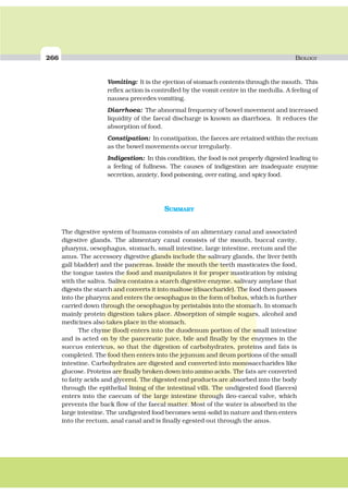 266 BIOLOGY
Vomiting: It is the ejection of stomach contents through the mouth. This
reflex action is controlled by the vomit centre in the medulla. A feeling of
nausea precedes vomiting.
Diarrhoea: The abnormal frequency of bowel movement and increased
liquidity of the faecal discharge is known as diarrhoea. It reduces the
absorption of food.
Constipation: In constipation, the faeces are retained within the rectum
as the bowel movements occur irregularly.
Indigestion: In this condition, the food is not properly digested leading to
a feeling of fullness. The causes of indigestion are inadequate enzyme
secretion, anxiety, food poisoning, over eating, and spicy food.
SUMMARY
The digestive system of humans consists of an alimentary canal and associated
digestive glands. The alimentary canal consists of the mouth, buccal cavity,
pharynx, oesophagus, stomach, small intestine, large intestine, rectum and the
anus. The accessory digestive glands include the salivary glands, the liver (with
gall bladder) and the pancreas. Inside the mouth the teeth masticates the food,
the tongue tastes the food and manipulates it for proper mastication by mixing
with the saliva. Saliva contains a starch digestive enzyme, salivary amylase that
digests the starch and converts it into maltose (disaccharide). The food then passes
into the pharynx and enters the oesophagus in the form of bolus, which is further
carried down through the oesophagus by peristalsis into the stomach. In stomach
mainly protein digestion takes place. Absorption of simple sugars, alcohol and
medicines also takes place in the stomach.
The chyme (food) enters into the duodenum portion of the small intestine
and is acted on by the pancreatic juice, bile and finally by the enzymes in the
succus entericus, so that the digestion of carbohydrates, proteins and fats is
completed. The food then enters into the jejunum and ileum portions of the small
intestine. Carbohydrates are digested and converted into monosaccharides like
glucose. Proteins are finally broken down into amino acids. The fats are converted
to fatty acids and glycerol. The digested end products are absorbed into the body
through the epithelial lining of the intestinal villi. The undigested food (faeces)
enters into the caecum of the large intestine through ileo-caecal valve, which
prevents the back flow of the faecal matter. Most of the water is absorbed in the
large intestine. The undigested food becomes semi-solid in nature and then enters
into the rectum, anal canal and is finally egested out through the anus.
 