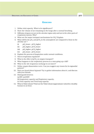 BREATHING AND EXCHANGE OF GASES 277
EXERCISES
1. Define vital capacity. What is its significance?
2. State the volume of air remaining in the lungs after a normal breathing.
3. Diffusion of gases occurs in the alveolar region only and not in the other parts of
respiratory system. Why?
4. What are the major transport mechanisms for CO2
? Explain.
5. What will be the pO2
and pCO2
in the atmospheric air compared to those in the
alveolar air ?
(i) pO2
lesser, pCO2
higher
(ii) pO2
higher, pCO2
lesser
(iii) pO2
higher, pCO2
higher
(iv) pO2
lesser, pCO2
lesser
6. Explain the process of inspiration under normal conditions.
7. How is respiration regulated?
8. What is the effect of pCO2
on oxygen transport?
9. What happens to the respiratory process in a man going up a hill?
10. What is the site of gaseous exchange in an insect?
11. Define oxygen dissociation curve. Can you suggest any reason for its sigmoidal
pattern?
12. Have you heard about hypoxia? Try to gather information about it, and discuss
with your friends.
13. Distinguish between
(a) IRV and ERV
(b) Inspiratory capacity and Expiratory capacity.
(c) Vital capacity and Total lung capacity.
14. What is Tidal volume? Find out the Tidal volume (approximate value) for a healthy
human in an hour.
 