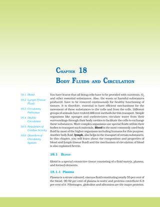 278 BIOLOGY
You have learnt that all living cells have to be provided with nutrients, O2
and other essential substances. Also, the waste or harmful substances
produced, have to be removed continuously for healthy functioning of
tissues. It is therefore, essential to have efficient mechanisms for the
movement of these substances to the cells and from the cells. Different
groups of animals have evolved different methods for this transport. Simple
organisms like sponges and coelenterates circulate water from their
surroundings through their body cavities to facilitate the cells to exchange
these substances. More complex organisms use special fluids within their
bodies to transport such materials. Blood is the most commonly used body
fluid by most of the higher organisms including humans for this purpose.
Another body fluid, lymph, also helps in the transport of certain substances.
In this chapter, you will learn about the composition and properties of
blood and lymph (tissue fluid) and the mechanism of circulation of blood
is also explained herein.
18.1 BLOOD
Blood is a special connective tissue consisting of a fluid matrix, plasma,
and formed elements.
18.1.1 Plasma
Plasma is a straw coloured, viscous fluid constituting nearly 55 per cent of
the blood. 90-92 per cent of plasma is water and proteins contribute 6-8
per cent of it. Fibrinogen, globulins and albumins are the major proteins.
BODY FLUIDS AND CIRCULATION
CHAPTER 18
18.1 Blood
18.2 Lymph (Tissue
Fluid)
18.3 Circulatory
Pathways
18.4 Double
Circulation
18.5 Regulation of
Cardiac Activity
18.6 Disorders of
Circulatory
System
 