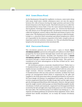 282 BIOLOGY
18.2 LYMPH (TISSUE FLUID)
As the blood passes through the capillaries in tissues, some water along
with many small water soluble substances move out into the spaces
between the cells of tissues leaving the larger proteins and most of the
formed elements in the blood vessels. This fluid released out is called the
interstitial fluid or tissue fluid. It has the same mineral distribution as
that in plasma. Exchange of nutrients, gases, etc., between the blood and
the cells always occur through this fluid. An elaborate network of vessels
called the lymphatic system collects this fluid and drains it back to the
major veins. The fluid present in the lymphatic system is called the lymph.
Lymph is a colourless fluid containing specialised lymphocytes which
are responsible for the immune responses of the body. Lymph is also an
important carrier for nutrients, hormones, etc. Fats are absorbed through
lymph in the lacteals present in the intestinal villi.
18.3 CIRCULATORY PATHWAYS
The circulatory patterns are of two types – open or closed. Open
circulatory system is present in arthropods and molluscs in which blood
pumped by the heart passes through large vessels into open spaces or
body cavities called sinuses. Annelids and chordates have a closed
circulatory system in which the blood pumped by the heart is always
circulated through a closed network of blood vessels. This pattern is
considered to be more advantageous as the flow of fluid can be more
precisely regulated.
All vertebrates possess a muscular chambered heart. Fishes have a
2-chambered heart with an atrium and a ventricle. Amphibians and the
reptiles (except crocodiles) have a 3-chambered heart with two atria and a
single ventricle, whereas crocodiles, birds and mammals possess a
4-chambered heart with two atria and two ventricles. In fishes the heart
pumps out deoxygenated blood which is oxygenated by the gills and
supplied to the body parts from where deoxygenated blood is returned to
the heart (single circulation). In amphibians and reptiles, the left atrium
receives oxygenated blood from the gills/lungs/skin and the right atrium
gets the deoxygenated blood from other body parts. However, they get mixed
up in the single ventricle which pumps out mixed blood (incomplete double
circulation). In birds and mammals, oxygenated and deoxygenated blood
received by the left and right atria respectively passes on to the ventricles of
the same sides. The ventricles pump it out without any mixing up, i.e., two
separate circulatory pathways are present in these organisms, hence, these
animals have double circulation. Let us study the human circulatory
system.
 