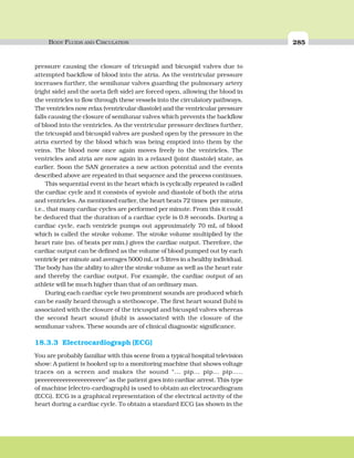 BODY FLUIDS AND CIRCULATION 285
pressure causing the closure of tricuspid and bicuspid valves due to
attempted backflow of blood into the atria. As the ventricular pressure
increases further, the semilunar valves guarding the pulmonary artery
(right side) and the aorta (left side) are forced open, allowing the blood in
the ventricles to flow through these vessels into the circulatory pathways.
The ventricles now relax (ventricular diastole) and the ventricular pressure
falls causing the closure of semilunar valves which prevents the backflow
of blood into the ventricles. As the ventricular pressure declines further,
the tricuspid and bicuspid valves are pushed open by the pressure in the
atria exerted by the blood which was being emptied into them by the
veins. The blood now once again moves freely to the ventricles. The
ventricles and atria are now again in a relaxed (joint diastole) state, as
earlier. Soon the SAN generates a new action potential and the events
described above are repeated in that sequence and the process continues.
This sequential event in the heart which is cyclically repeated is called
the cardiac cycle and it consists of systole and diastole of both the atria
and ventricles. As mentioned earlier, the heart beats 72 times per minute,
i.e., that many cardiac cycles are performed per minute. From this it could
be deduced that the duration of a cardiac cycle is 0.8 seconds. During a
cardiac cycle, each ventricle pumps out approximately 70 mL of blood
which is called the stroke volume. The stroke volume multiplied by the
heart rate (no. of beats per min.) gives the cardiac output. Therefore, the
cardiac output can be defined as the volume of blood pumped out by each
ventricle per minute and averages 5000 mL or 5 litres in a healthy individual.
The body has the ability to alter the stroke volume as well as the heart rate
and thereby the cardiac output. For example, the cardiac output of an
athlete will be much higher than that of an ordinary man.
During each cardiac cycle two prominent sounds are produced which
can be easily heard through a stethoscope. The first heart sound (lub) is
associated with the closure of the tricuspid and bicuspid valves whereas
the second heart sound (dub) is associated with the closure of the
semilunar valves. These sounds are of clinical diagnostic significance.
18.3.3 Electrocardiograph (ECG)
You are probably familiar with this scene from a typical hospital television
show: A patient is hooked up to a monitoring machine that shows voltage
traces on a screen and makes the sound “... pip... pip... pip.....
peeeeeeeeeeeeeeeeeeeeee” as the patient goes into cardiac arrest. This type
of machine (electro-cardiograph) is used to obtain an electrocardiogram
(ECG). ECG is a graphical representation of the electrical activity of the
heart during a cardiac cycle. To obtain a standard ECG (as shown in the
 