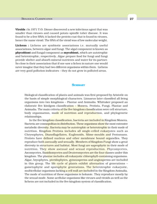 BIOLOGICAL CLASSIFICATION 27
SUMMARY
Biological classification of plants and animals was first proposed by Aristotle on
the basis of simple morphlogical characters. Linnaeus later classified all living
organisms into two kingdoms – Plantae and Animalia. Whittaker proposed an
elaborate five kindgom classification – Monera, Protista, Fungi, Plantae and
Animalia. The main criteria of the five kingdom classification were cell structure,
body organisation, mode of nutrition and reproduction, and phylogenetic
relationships.
In the five kingdom classification, bacteria are included in Kingdom Monera.
Bacteria are cosmopolitan in distribution. These organisms show the most extensive
metabolic diversity. Bacteria may be autotrophic or heterotrophic in their mode of
nutrition. Kingdom Protista includes all single-celled eukaryotes such as
Chrysophytes, Dianoflagellates, Euglenoids, Slime-moulds and Protozoans.
Protists have defined nucleus and other membrane bound organelles. They
reproduce both asexually and sexually. Members of Kingdom Fungi show a great
diversity in structures and habitat. Most fungi are saprophytic in their mode of
nutrition. They show asexual and sexual reproduction. Phycomycetes,
Ascomycetes, Basidiomycetes and Deuteromycetes are the four classes under this
kingdom. The plantae includes all eukaryotic chlorophyll-containing organisms.
Algae, bryophytes, pteridophytes, gymnosperms and angiosperms are included
in this group. The life cycle of plants exhibit alternation of generations –
gametophytic and sporophytic generations. The heterotrophic eukaryotic,
multicellular organisms lacking a cell wall are included in the Kingdom Animalia.
The mode of nutrition of these organisms is holozoic. They reproduce mostly by
the sexual mode. Some acellular organisms like viruses and viroids as well as the
lichens are not included in the five kingdom system of classification.
Viroids : In 1971 T.O. Diener discovered a new infectious agent that was
smaller than viruses and caused potato spindle tuber disease. It was
found to be a free RNA; it lacked the protein coat that is found in viruses,
hence the name viroid. The RNA of the viroid was of low molecular weight.
Lichens : Lichens are symbiotic associations i.e. mutually useful
associations, between algae and fungi. The algal component is known as
phycobiont and fungal component as mycobiont, which are autotrophic
and heterotrophic, respectively. Algae prepare food for fungi and fungi
provide shelter and absorb mineral nutrients and water for its partner.
So close is their association that if one saw a lichen in nature one would
never imagine that they had two different organisms within them. Lichens
are very good pollution indicators – they do not grow in polluted areas.
 